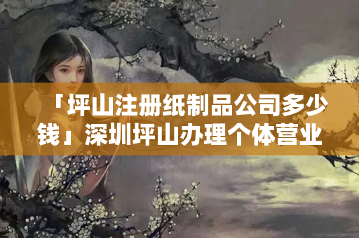 「坪山注冊紙制品公司多少錢」深圳坪山辦理個體營業(yè)執(zhí)照