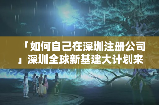 「如何自己在深圳注冊公司」深圳全球新基建大計劃來了