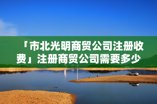 「市北光明商貿公司注冊收費」注冊商貿公司需要多少注冊資金