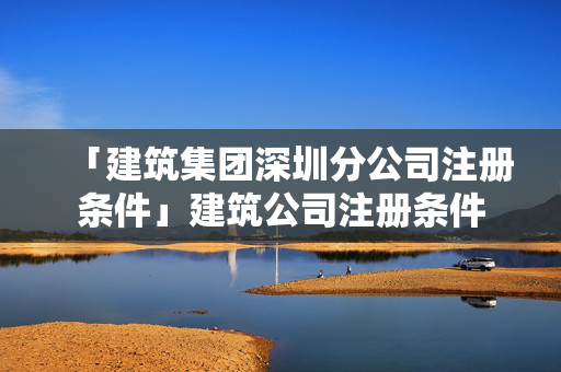 「建筑集團深圳分公司注冊條件」建筑公司注冊條件