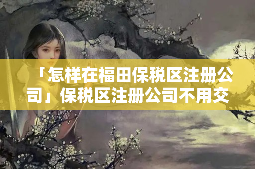 「怎樣在福田保稅區(qū)注冊公司」保稅區(qū)注冊公司不用交稅嗎
