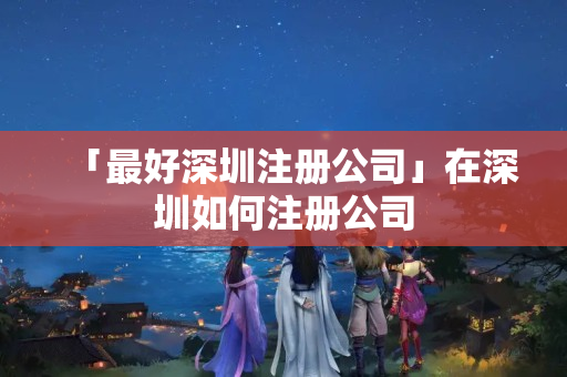 「最好深圳注冊公司」在深圳如何注冊公司