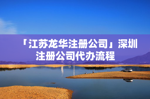 「江蘇龍華注冊公司」深圳注冊公司代辦流程