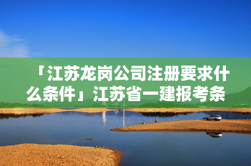 「江蘇龍崗公司注冊要求什么條件」江蘇省一建報考條件