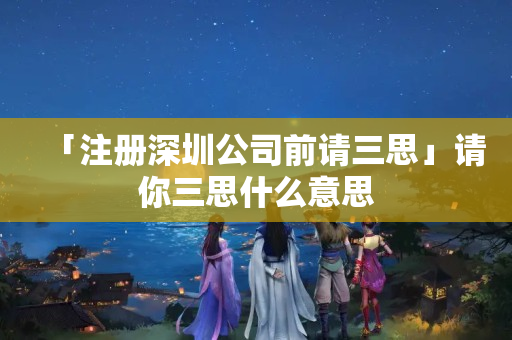 「注冊深圳公司前請三思」請你三思什么意思