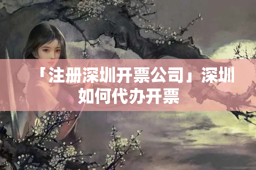 「注冊深圳開票公司」深圳如何代辦開票