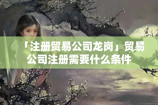 「注冊貿易公司龍崗」貿易公司注冊需要什么條件