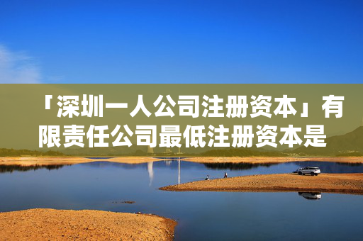 「深圳一人公司注冊(cè)資本」有限責(zé)任公司最低注冊(cè)資本是多少