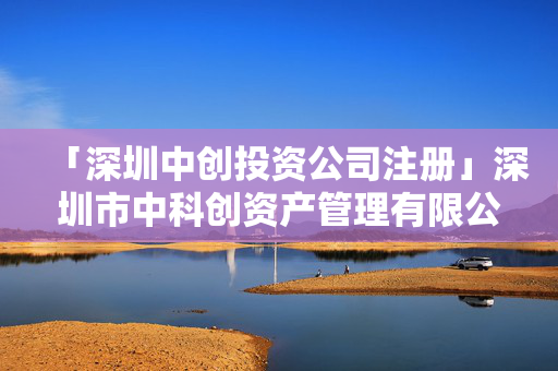 「深圳中創投資公司注冊」深圳市中科創資產管理有限公司