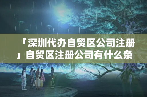 「深圳代辦自貿(mào)區(qū)公司注冊(cè)」自貿(mào)區(qū)注冊(cè)公司有什么條件
