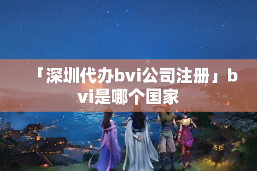 「深圳代辦bvi公司注冊」bvi是哪個國家
