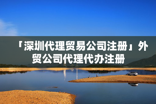 「深圳代理貿易公司注冊」外貿公司代理代辦注冊