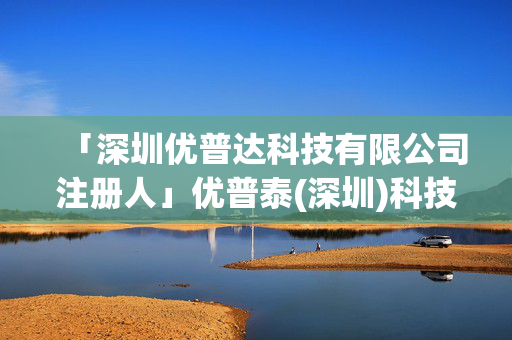 「深圳優(yōu)普達(dá)科技有限公司注冊人」優(yōu)普泰(深圳)科技有限公司