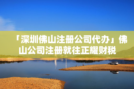 「深圳佛山注冊(cè)公司代辦」佛山公司注冊(cè)就往正耀財(cái)稅
