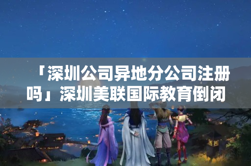 「深圳公司異地分公司注冊嗎」深圳美聯國際教育倒閉了