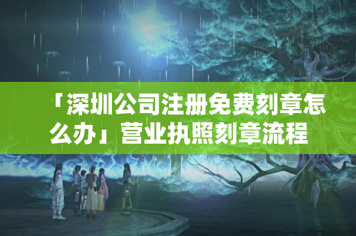 「深圳公司注冊免費刻章怎么辦」營業執照刻章流程
