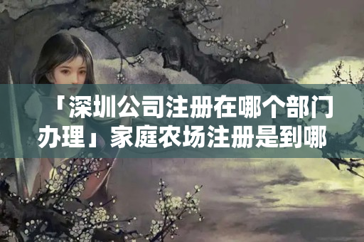 「深圳公司注冊在哪個部門辦理」家庭農場注冊是到哪個部門辦理的