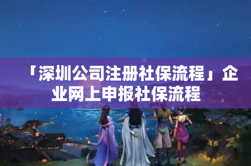 「深圳公司注冊社保流程」企業網上申報社保流程