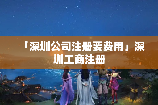 「深圳公司注冊要費用」深圳工商注冊