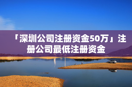 「深圳公司注冊(cè)資金50萬」注冊(cè)公司最低注冊(cè)資金