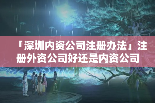 「深圳內資公司注冊辦法」注冊外資公司好還是內資公司好