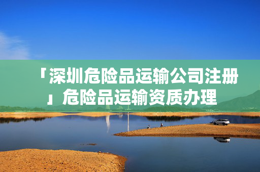 「深圳危險品運輸公司注冊」危險品運輸資質辦理
