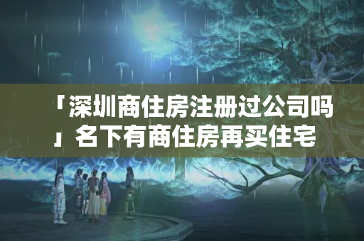 「深圳商住房注冊過公司嗎」名下有商住房再買住宅