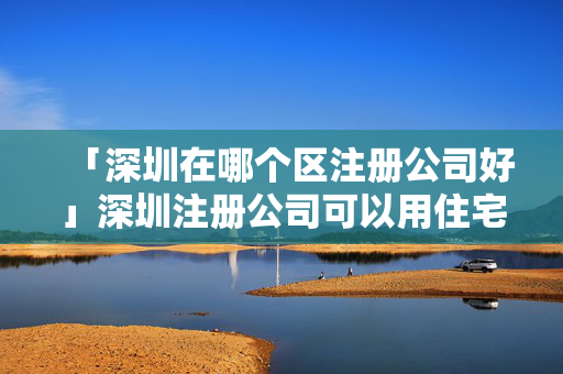 「深圳在哪個(gè)區(qū)注冊(cè)公司好」深圳注冊(cè)公司可以用住宅地址嗎