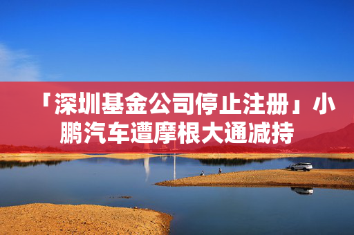 「深圳基金公司停止注冊(cè)」小鵬汽車(chē)遭摩根大通減持