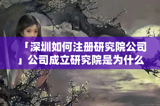 「深圳如何注冊研究院公司」公司成立研究院是為什么