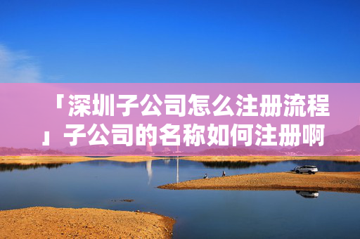 「深圳子公司怎么注冊流程」子公司的名稱如何注冊啊