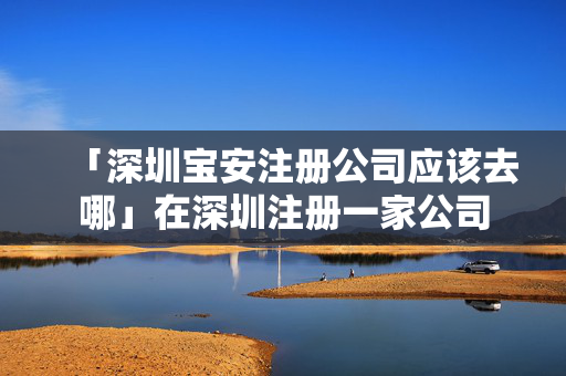 「深圳寶安注冊公司應(yīng)該去哪」在深圳注冊一家公司