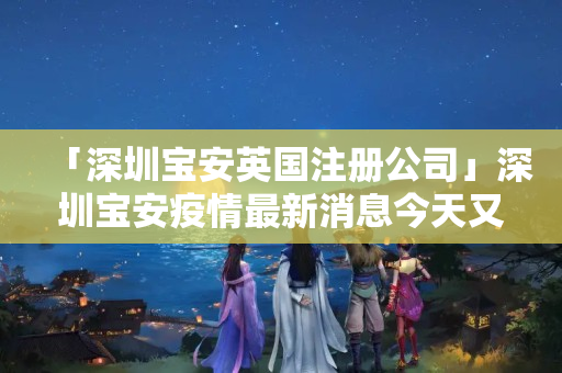 「深圳寶安英國注冊公司」深圳寶安疫情最新消息今天又封了
