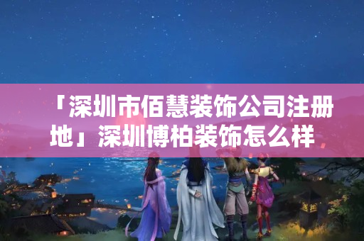 「深圳市佰慧裝飾公司注冊地」深圳博柏裝飾怎么樣