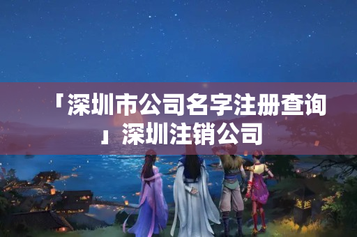 「深圳市公司名字注冊查詢」深圳注銷公司