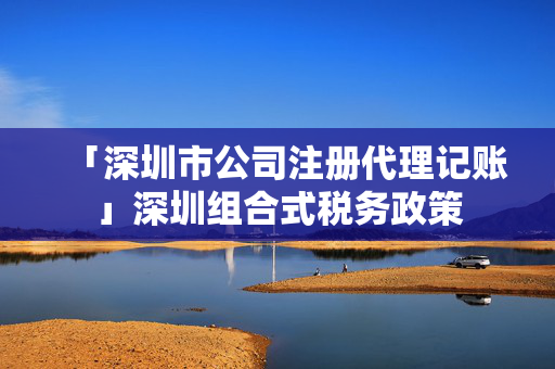 「深圳市公司注冊代理記賬」深圳組合式稅務政策