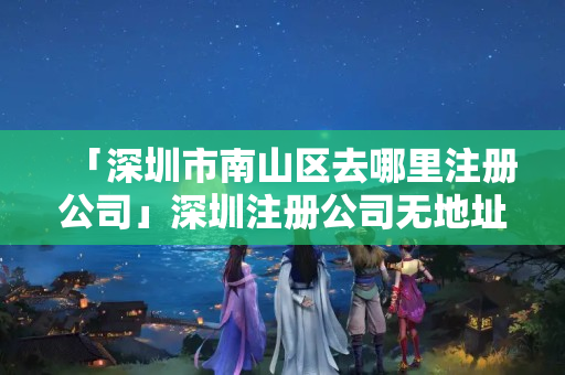 「深圳市南山區(qū)去哪里注冊公司」深圳注冊公司無地址怎么辦