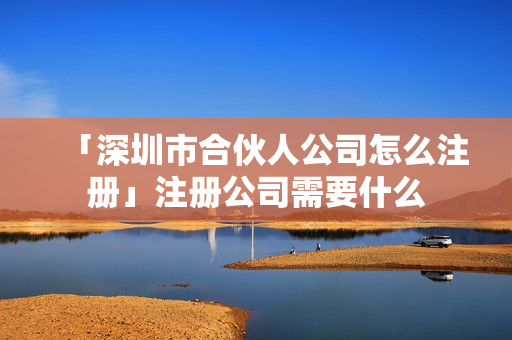 「深圳市合伙人公司怎么注冊」注冊公司需要什么