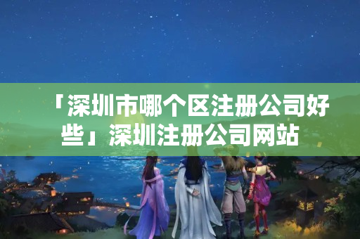 「深圳市哪個區注冊公司好些」深圳注冊公司網站
