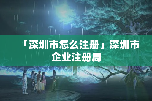 「深圳市怎么注冊」深圳市企業注冊局