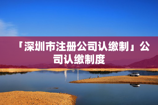 「深圳市注冊公司認繳制」公司認繳制度