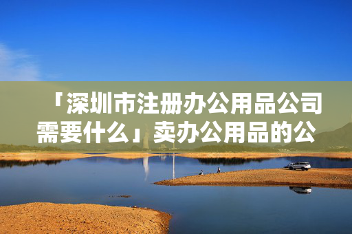 「深圳市注冊辦公用品公司需要什么」賣辦公用品的公司名稱