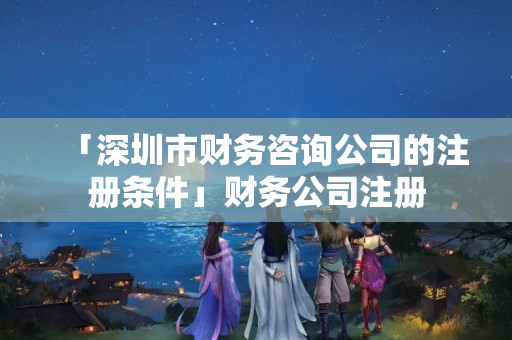 「深圳市財務咨詢公司的注冊條件」財務公司注冊