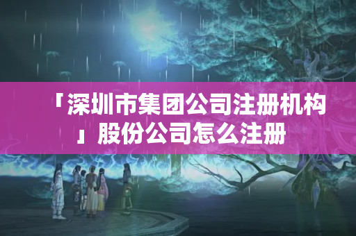 「深圳市集團(tuán)公司注冊(cè)機(jī)構(gòu)」股份公司怎么注冊(cè)
