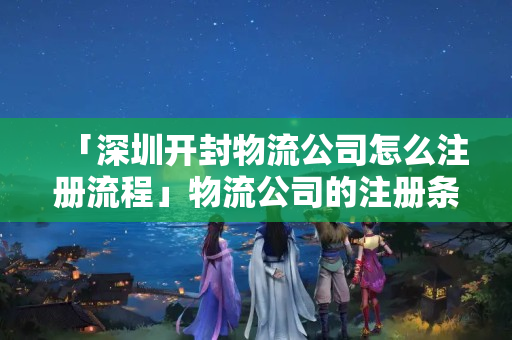 「深圳開封物流公司怎么注冊流程」物流公司的注冊條件