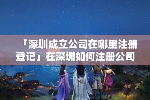 「深圳成立公司在哪里注冊登記」在深圳如何注冊公司