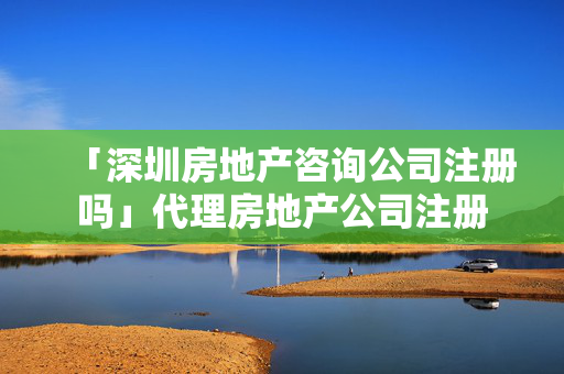 「深圳房地產(chǎn)咨詢公司注冊嗎」代理房地產(chǎn)公司注冊