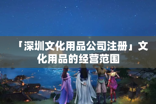 「深圳文化用品公司注冊」文化用品的經(jīng)營范圍