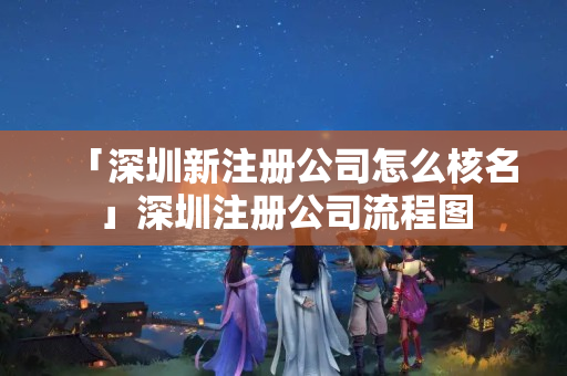 「深圳新注冊公司怎么核名」深圳注冊公司流程圖