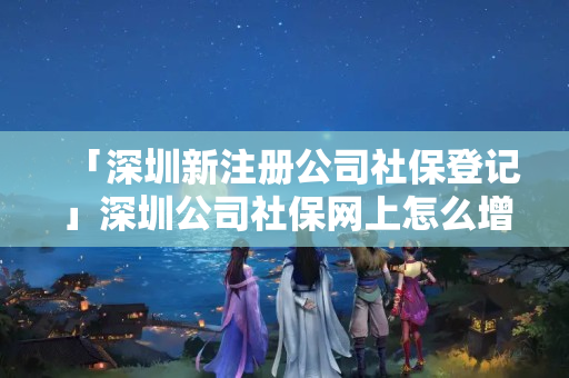 「深圳新注冊公司社保登記」深圳公司社保網上怎么增加人員